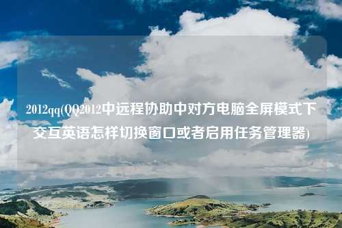 2012qq(QQ2012中远程协助中对方电脑全屏模式下交互英语怎样切换窗口或者启用任务管理器)