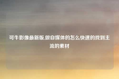 可牛影像最新版,做自媒体的怎么快速的找到主流的素材