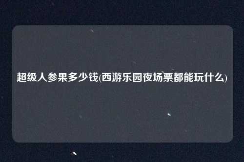 超级人参果多少钱(西游乐园夜场票都能玩什么)