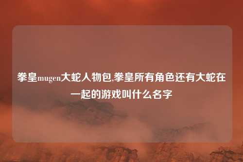 拳皇mugen大蛇人物包,拳皇所有角色还有大蛇在一起的游戏叫什么名字
