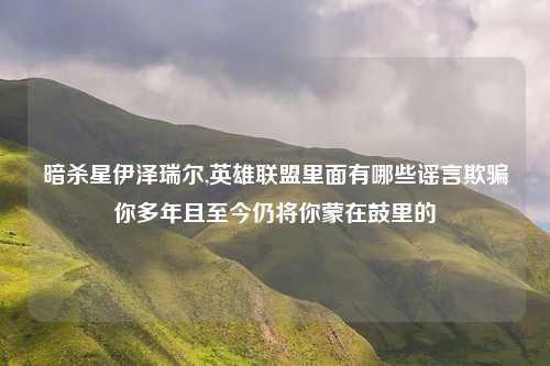 暗杀星伊泽瑞尔,英雄联盟里面有哪些谣言欺骗你多年且至今仍将你蒙在鼓里的