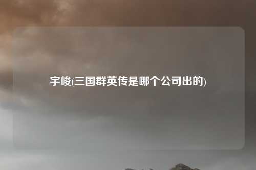 宇峻(三国群英传是哪个公司出的)