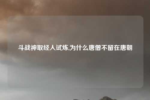 斗战神取经人试炼,为什么唐僧不留在唐朝