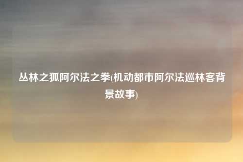 丛林之狐阿尔法之拳(机动都市阿尔法巡林客背景故事)
