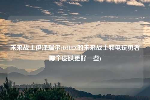 未来战士伊泽瑞尔(LOLEZ的未来战士和电玩勇者哪个皮肤更好一些)