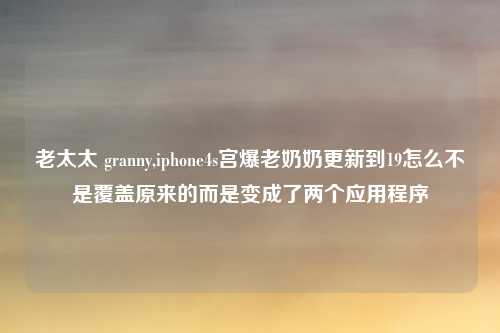 老太太 granny,iphone4s宫爆老奶奶更新到19怎么不是覆盖原来的而是变成了两个应用程序