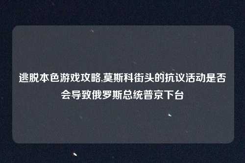 逃脱本色游戏攻略,莫斯科街头的抗议活动是否会导致俄罗斯总统普京下台