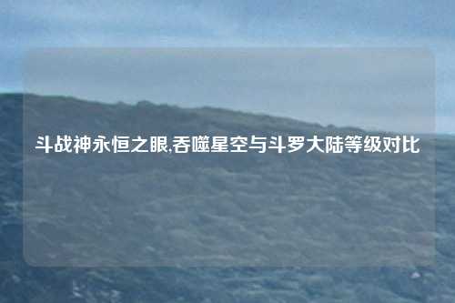 斗战神永恒之眼,吞噬星空与斗罗大陆等级对比