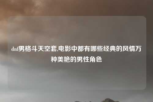 dnf男格斗天空套,电影中都有哪些经典的风情万种美艳的男性角色