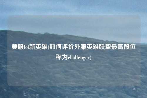 美服lol新英雄(如何评价外服英雄联盟最高段位称为challenger)