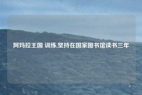 阿玛拉王国 训练,坚持在国家图书馆读书三年