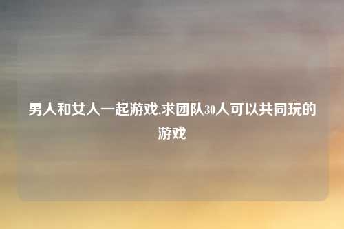 男人和女人一起游戏,求团队30人可以共同玩的游戏