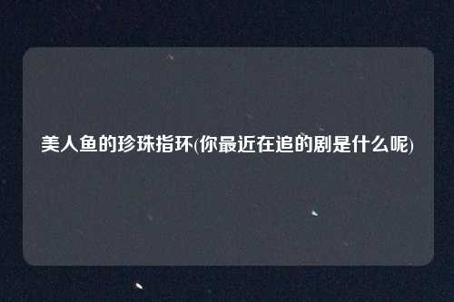 美人鱼的珍珠指环(你最近在追的剧是什么呢)