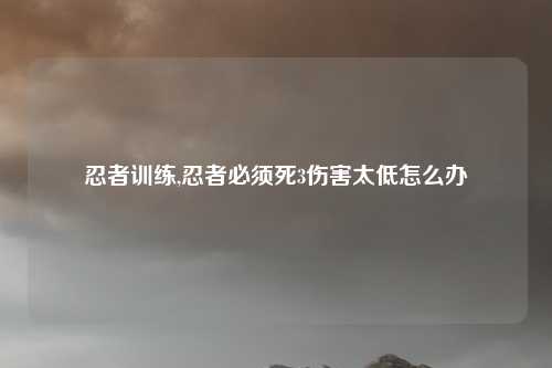 忍者训练,忍者必须死3伤害太低怎么办