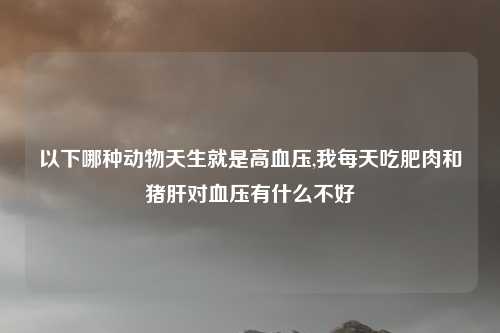 以下哪种动物天生就是高血压,我每天吃肥肉和猪肝对血压有什么不好