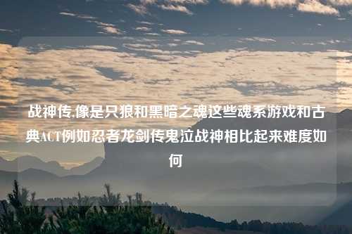 战神传,像是只狼和黑暗之魂这些魂系游戏和古典ACT例如忍者龙剑传鬼泣战神相比起来难度如何