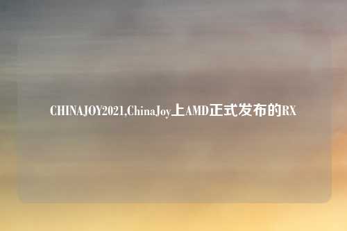 CHINAJOY2021,ChinaJoy上AMD正式发布的RX