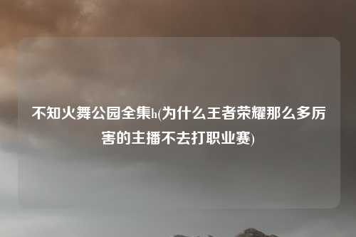 不知火舞公园全集h(为什么王者荣耀那么多厉害的主播不去打职业赛)