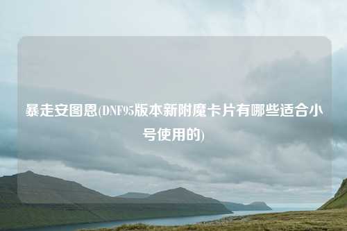 暴走安图恩(DNF95版本新附魔卡片有哪些适合小号使用的)