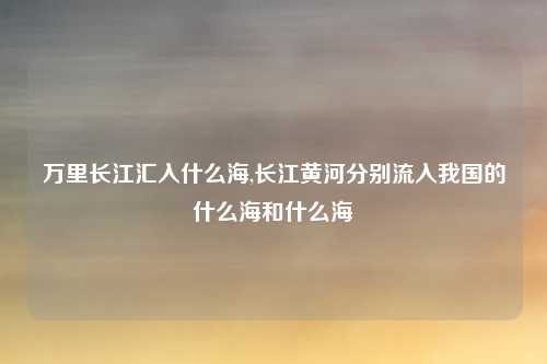 万里长江汇入什么海,长江黄河分别流入我国的什么海和什么海
