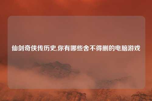 仙剑奇侠传历史,你有哪些舍不得删的电脑游戏