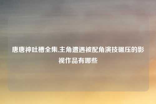 唐唐神吐槽全集,主角遭遇被配角演技碾压的影视作品有哪些