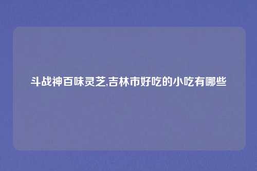 斗战神百味灵芝,吉林市好吃的小吃有哪些
