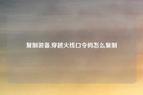 复制装备,穿越火线口令码怎么复制