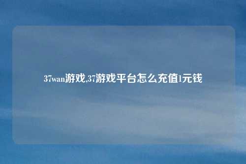 37wan游戏,37游戏平台怎么充值1元钱