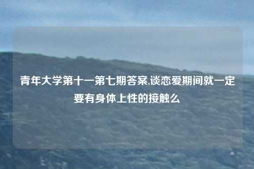 青年大学第十一第七期答案,谈恋爱期间就一定要有身体上性的接触么