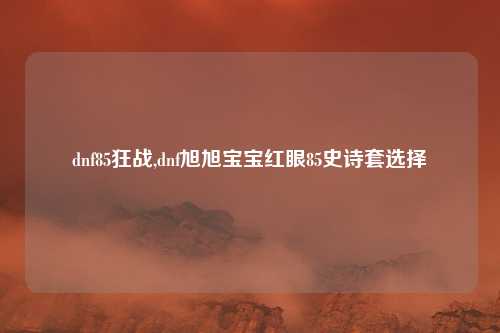 dnf85狂战,dnf旭旭宝宝红眼85史诗套选择