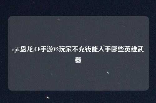 rpk盘龙,CF手游V2玩家不充钱能入手哪些英雄武器