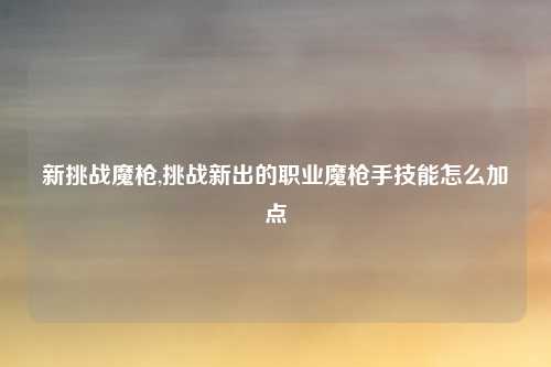 新挑战魔枪,挑战新出的职业魔枪手技能怎么加点