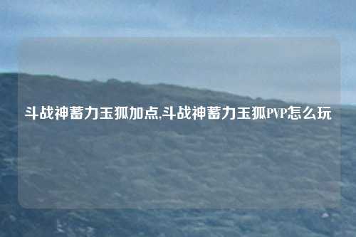 斗战神蓄力玉狐加点,斗战神蓄力玉狐PVP怎么玩