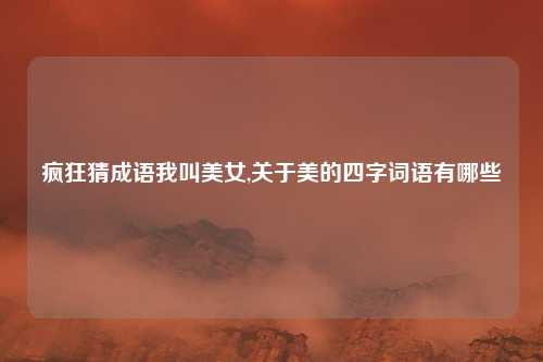 疯狂猜成语我叫美女,关于美的四字词语有哪些