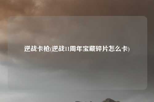 逆战卡枪(逆战11周年宝藏碎片怎么卡)