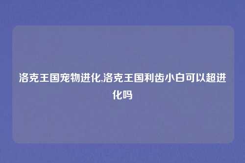 洛克王国宠物进化,洛克王国利齿小白可以超进化吗
