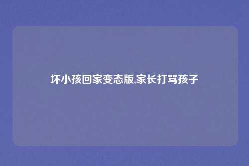 坏小孩回家变态版,家长打骂孩子