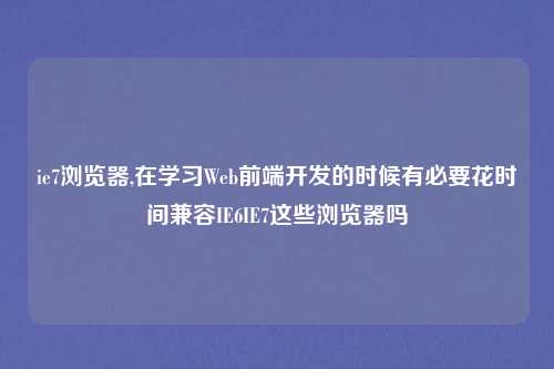 ie7浏览器,在学习Web前端开发的时候有必要花时间兼容IE6IE7这些浏览器吗