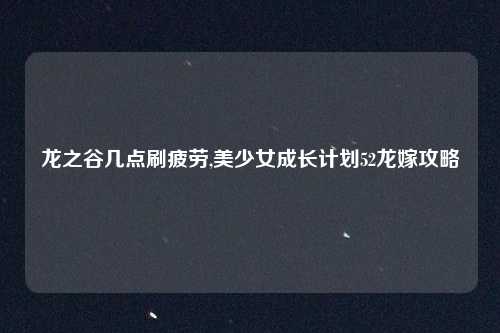 龙之谷几点刷疲劳,美少女成长计划52龙嫁攻略