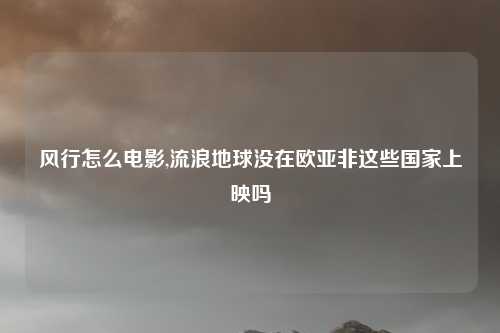 风行怎么电影,流浪地球没在欧亚非这些国家上映吗