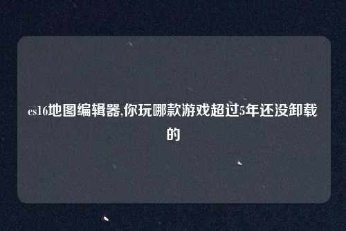 cs16地图编辑器,你玩哪款游戏超过5年还没卸载的