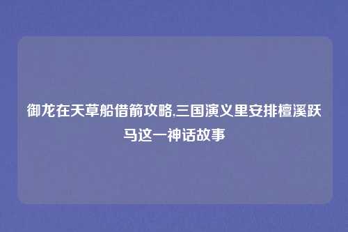 御龙在天草船借箭攻略,三国演义里安排檀溪跃马这一神话故事