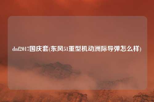 dnf2017国庆套(东风51重型机动洲际导弹怎么样)