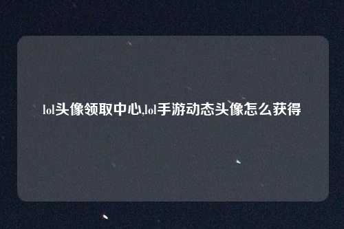 lol头像领取中心,lol手游动态头像怎么获得