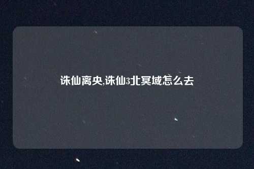 诛仙离央,诛仙3北冥域怎么去