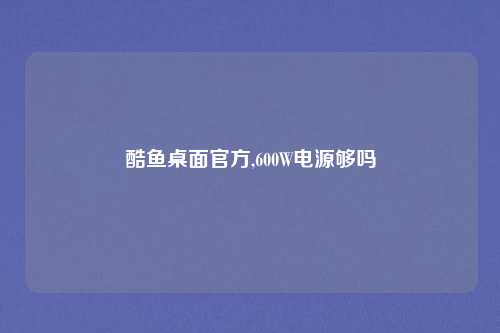 酷鱼桌面官方,600W电源够吗