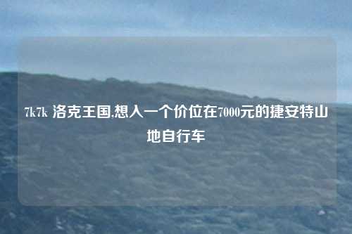 7k7k 洛克王国,想入一个价位在7000元的捷安特山地自行车