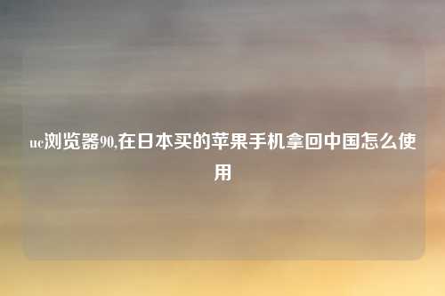 uc浏览器90,在日本买的苹果手机拿回中国怎么使用