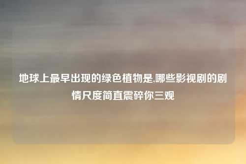 地球上最早出现的绿色植物是,哪些影视剧的剧情尺度简直震碎你三观